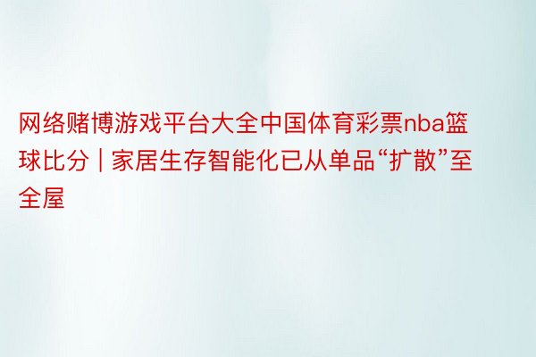 网络赌博游戏平台大全中国体育彩票nba篮球比分 | 家居生存智能化已从单品“扩散”至全屋