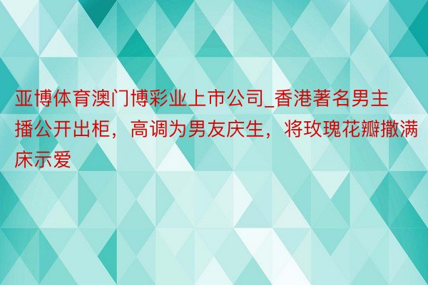 亚博体育澳门博彩业上市公司_香港著名男主播公开出柜，高调为男友庆生，将玫瑰花瓣撒满床示爱