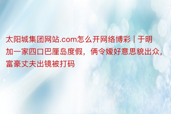 太阳城集团网站.com怎么开网络博彩 | 于明加一家四口巴厘岛度假,俩令嫒好意思貌出众,富豪丈夫出镜被打码