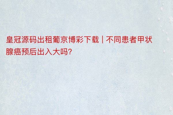 皇冠源码出租葡京博彩下载 | 不同患者甲状腺癌预后出入大吗？