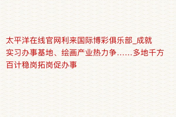 太平洋在线官网利来国际博彩俱乐部_成就实习办事基地、绘画产业热力争……多地千方百计稳岗拓岗促办事