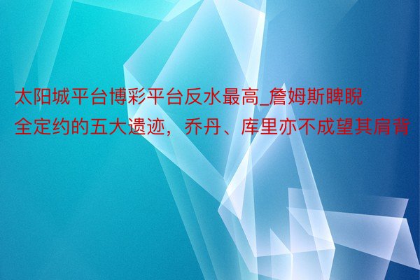 太阳城平台博彩平台反水最高_詹姆斯睥睨全定约的五大遗迹，乔丹、库里亦不成望其肩背