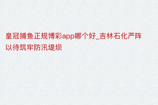 皇冠捕鱼正规博彩app哪个好_吉林石化严阵以待筑牢防汛堤坝