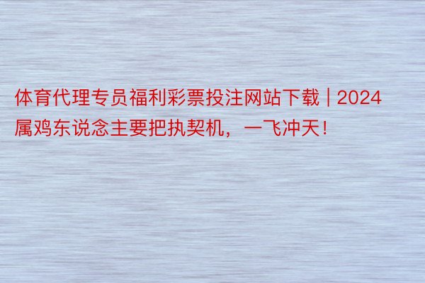 体育代理专员福利彩票投注网站下载 | 2024属鸡东说念主要把执契机，一飞冲天！