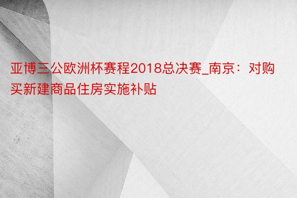 亚博三公欧洲杯赛程2018总决赛_南京：对购买新建商品住房实施补贴