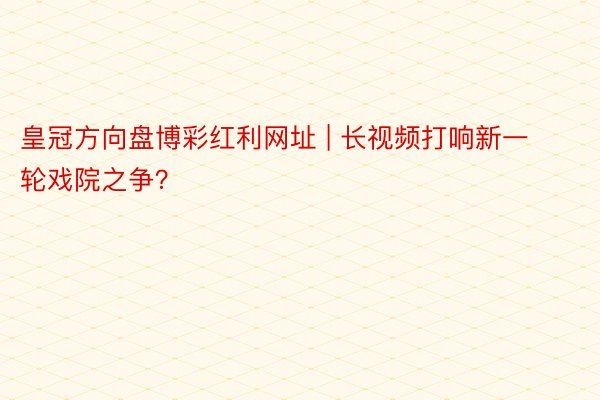 皇冠方向盘博彩红利网址 | 长视频打响新一轮戏院之争？