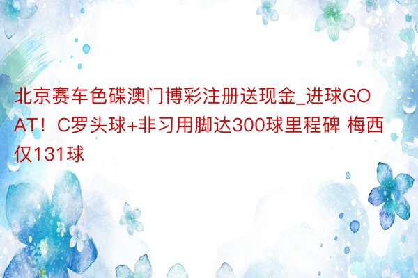 北京赛车色碟澳门博彩注册送现金_进球GOAT！C罗头球+非习用脚达300球里程碑 梅西仅131球