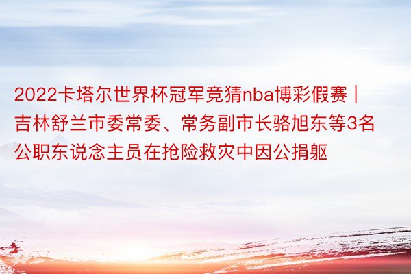 2022卡塔尔世界杯冠军竞猜nba博彩假赛 | 吉林舒兰市委常委、常务副市长骆旭东等3名公职东说念主员在抢险救灾中因公捐躯