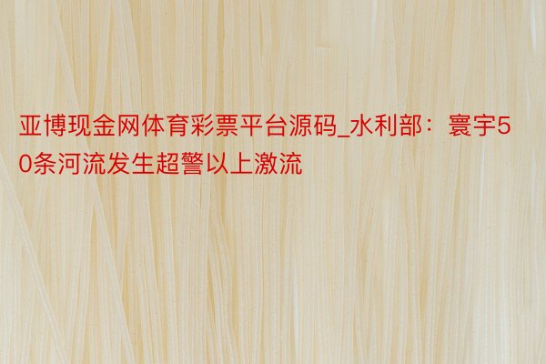 亚博现金网体育彩票平台源码_水利部：寰宇50条河流发生超警以上激流