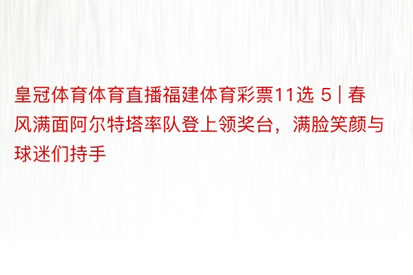 皇冠体育体育直播福建体育彩票11选 5 | 春风满面阿尔特塔率队登上领奖台，满脸笑颜与球迷们持手