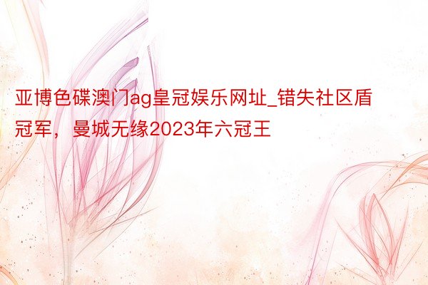 亚博色碟澳门ag皇冠娱乐网址_错失社区盾冠军，曼城无缘2023年六冠王