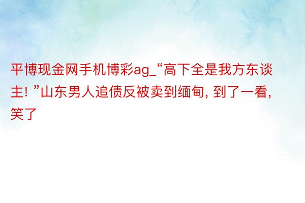 平博现金网手机博彩ag_“高下全是我方东谈主! ”山东男人追债反被卖到缅甸, 到了一看, 笑了