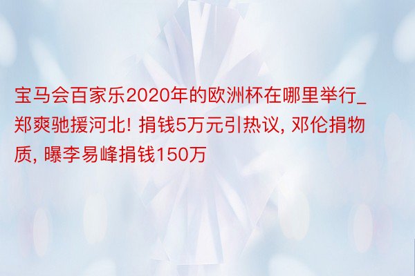 宝马会百家乐2020年的欧洲杯在哪里举行_郑爽驰援河北! 捐钱5万元引热议, 邓伦捐物质, 曝李易峰捐钱150万