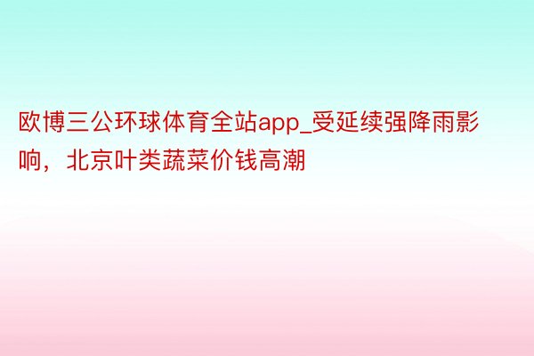 欧博三公环球体育全站app_受延续强降雨影响，北京叶类蔬菜价钱高潮