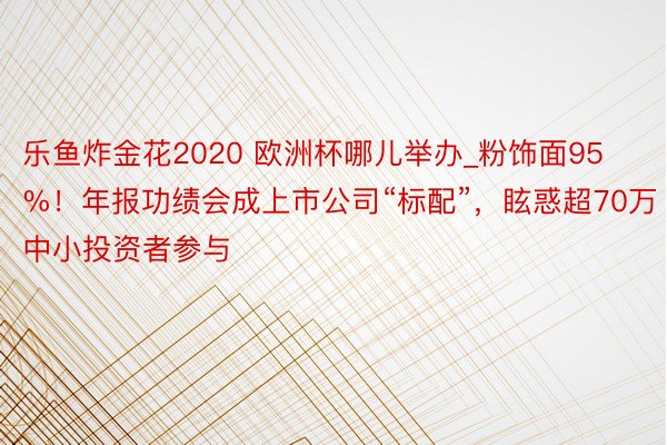 乐鱼炸金花2020 欧洲杯哪儿举办_粉饰面95%！年报功绩会成上市公司“标配”，眩惑超70万中小投资者参与