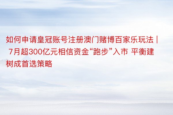 如何申请皇冠账号注册澳门赌博百家乐玩法 | 7月超300亿元相信资金“跑步”入市 平衡建树成首选策略