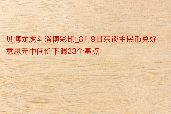 贝博龙虎斗淄博彩印_8月9日东谈主民币兑好意思元中间价下调23个基点