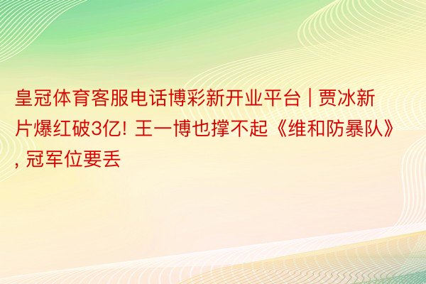 皇冠体育客服电话博彩新开业平台 | 贾冰新片爆红破3亿! 王一博也撑不起《维和防暴队》, 冠军位要丢