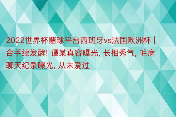2022世界杯赌球平台西班牙vs法国欧洲杯 | 合手续发酵! 谭某真容曝光, 长相秀气, 毛病聊天纪录曝光, 从未爱过