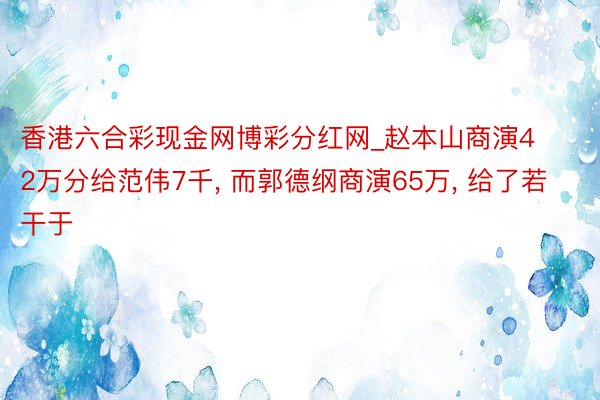 香港六合彩现金网博彩分红网_赵本山商演42万分给范伟7千, 而郭德纲商演65万, 给了若干于