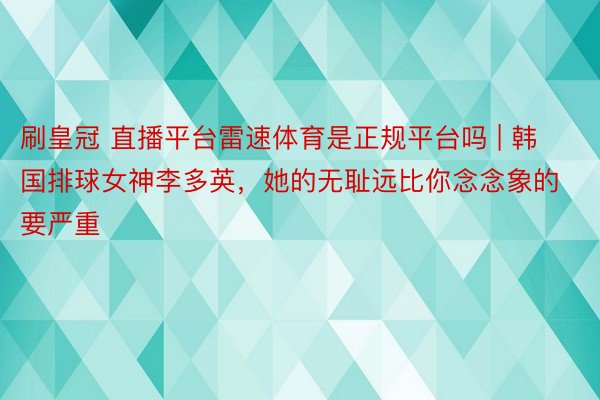 刷皇冠 直播平台雷速体育是正规平台吗 | 韩国排球女神李多英，她的无耻远比你念念象的要严重