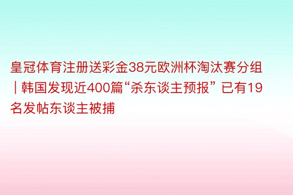 皇冠体育注册送彩金38元欧洲杯淘汰赛分组 | 韩国发现近400篇“杀东谈主预报” 已有19名发帖东谈主被捕