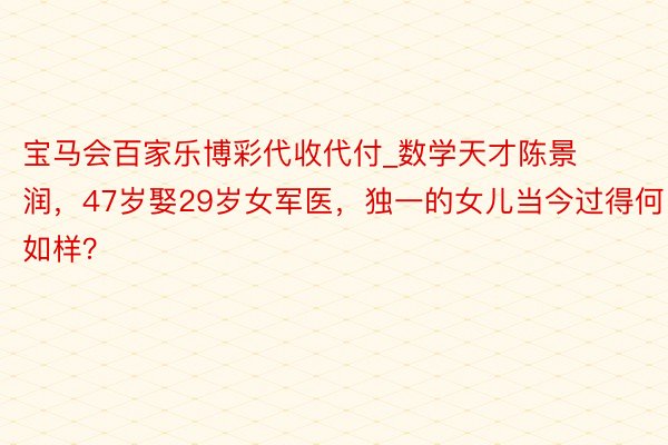 宝马会百家乐博彩代收代付_数学天才陈景润，47岁娶29岁女军医，独一的女儿当今过得何如样？