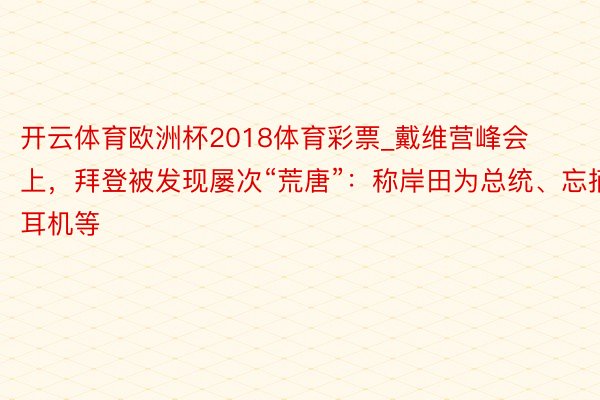 开云体育欧洲杯2018体育彩票_戴维营峰会上，拜登被发现屡次“荒唐”：称岸田为总统、忘摘耳机等