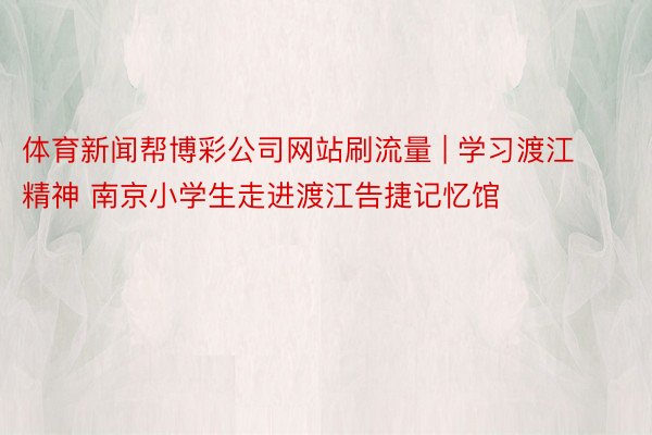体育新闻帮博彩公司网站刷流量 | 学习渡江精神 南京小学生走进渡江告捷记忆馆