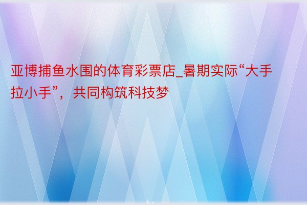 亚博捕鱼水围的体育彩票店_暑期实际“大手拉小手”，共同构筑科技梦
