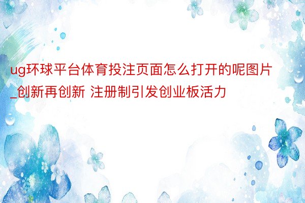 ug环球平台体育投注页面怎么打开的呢图片_创新再创新 注册制引发创业板活力
