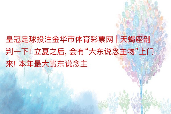 皇冠足球投注金华市体育彩票网 | 天蝎座剖判一下! 立夏之后, 会有“大东说念主物”上门来! 本年最大贵东说念主