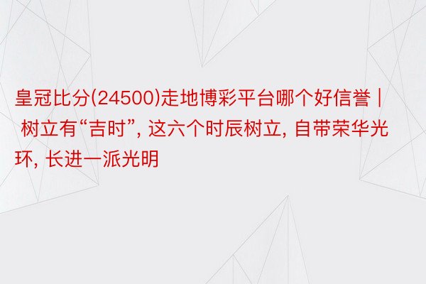 皇冠比分(24500)走地博彩平台哪个好信誉 | 树立有“吉时”, 这六个时辰树立, 自带荣华光环, 长进一派光明