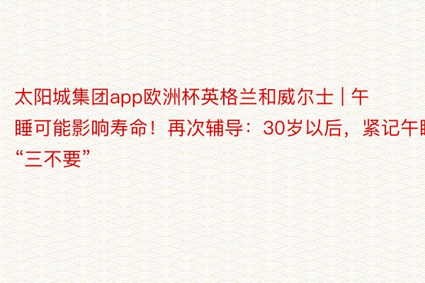 太阳城集团app欧洲杯英格兰和威尔士 | 午睡可能影响寿命！再次辅导：30岁以后，紧记午睡“三不要”
