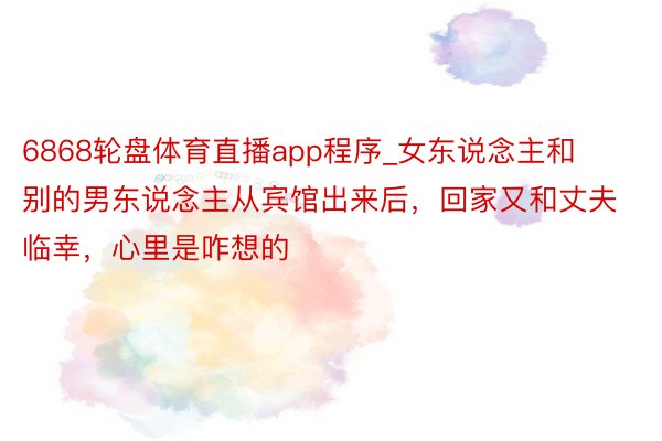 6868轮盘体育直播app程序_女东说念主和别的男东说念主从宾馆出来后，回家又和丈夫临幸，心里是咋想的