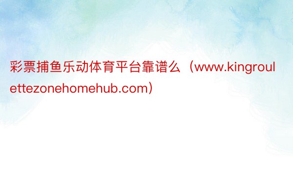 彩票捕鱼乐动体育平台靠谱么（www.kingroulettezonehomehub.com）
