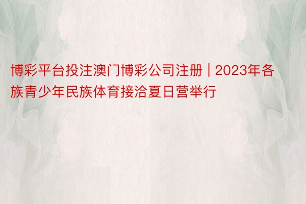 博彩平台投注澳门博彩公司注册 | 2023年各族青少年民族体育接洽夏日营举行