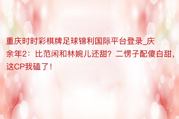 重庆时时彩棋牌足球锦利国际平台登录_庆余年2：比范闲和林婉儿还甜？二愣子配傻白甜，这CP我磕了！