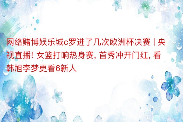 网络赌博娱乐城c罗进了几次欧洲杯决赛 | 央视直播! 女篮打响热身赛, 首秀冲开门红, 看韩旭李梦更看6新人