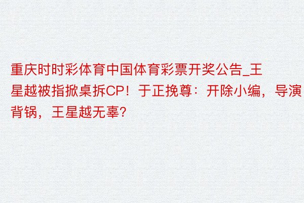 重庆时时彩体育中国体育彩票开奖公告_王星越被指掀桌拆CP！于正挽尊：开除小编，导演背锅，王星越无辜？
