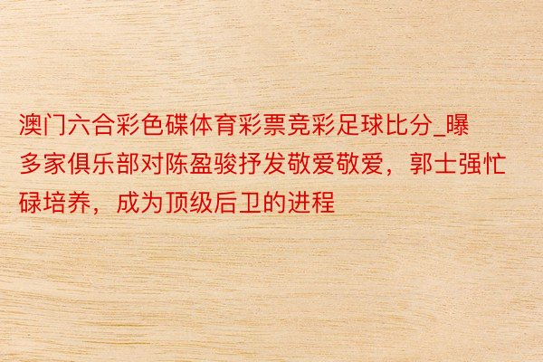 澳门六合彩色碟体育彩票竞彩足球比分_曝多家俱乐部对陈盈骏抒发敬爱敬爱，郭士强忙碌培养，成为顶级后卫的进程