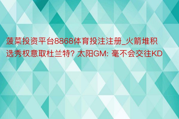 菠菜投资平台8868体育投注注册_火箭堆积选秀权意取杜兰特? 太阳GM: 毫不会交往KD