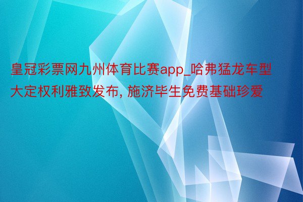皇冠彩票网九州体育比赛app_哈弗猛龙车型大定权利雅致发布, 施济毕生免费基础珍爱