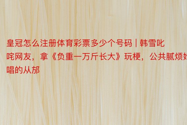 皇冠怎么注册体育彩票多少个号码 | 韩雪叱咤网友，拿《负重一万斤长大》玩梗，公共腻烦她唱的从邡