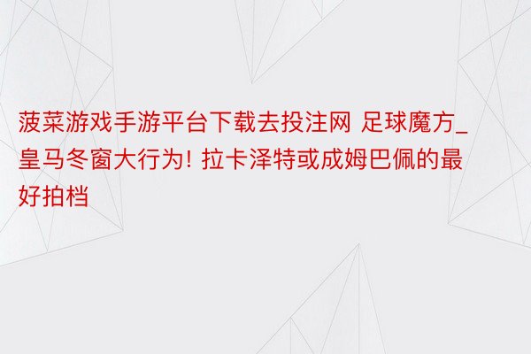 菠菜游戏手游平台下载去投注网 足球魔方_皇马冬窗大行为! 拉卡泽特或成姆巴佩的最好拍档