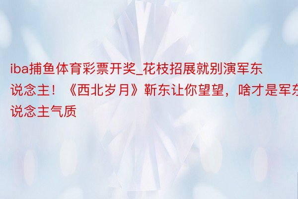 iba捕鱼体育彩票开奖_花枝招展就别演军东说念主！《西北岁月》靳东让你望望，啥才是军东说念主气质