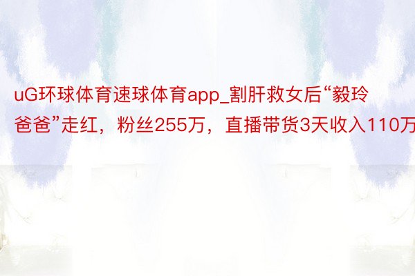 uG环球体育速球体育app_割肝救女后“毅玲爸爸”走红，粉丝255万，直播带货3天收入110万