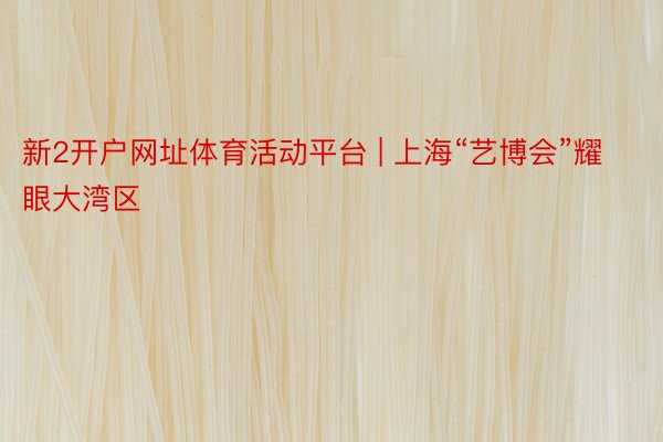 新2开户网址体育活动平台 | 上海“艺博会”耀眼大湾区