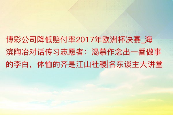 博彩公司降低赔付率2017年欧洲杯决赛_海滨陶冶对话传习志愿者：渴慕作念出一番做事的李白，体恤的齐是江山社稷|名东谈主大讲堂