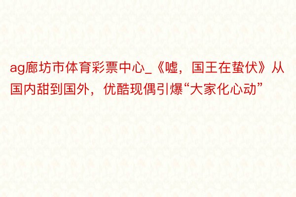 ag廊坊市体育彩票中心_《嘘，国王在蛰伏》从国内甜到国外，优酷现偶引爆“大家化心动”